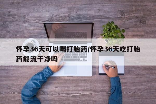 堕胎药咨询购买怀孕36天可以喝打胎药/怀孕36天吃打胎药能流干净吗