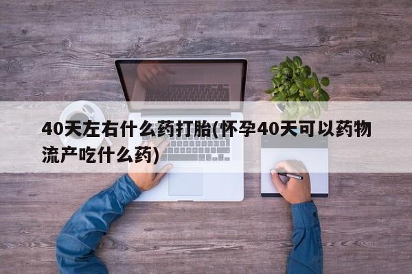 堕胎药咨询购买40天左右什么药打胎(怀孕40天可以药物流产吃什么药)