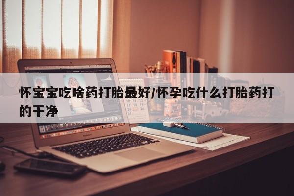 堕胎药咨询购买怀宝宝吃啥药打胎最好/怀孕吃什么打胎药打的干净