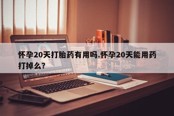 堕胎药咨询购买怀孕20天打胎药有用吗.怀孕20天能用药打掉么？