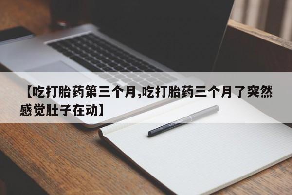 堕胎药咨询购买【吃打胎药第三个月,吃打胎药三个月了突然感觉肚子在动】
