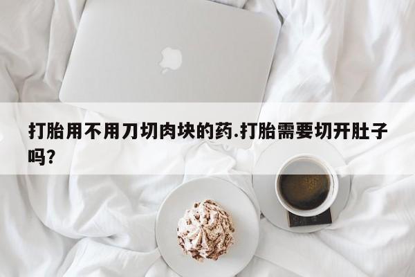 堕胎药咨询购买打胎用不用刀切肉块的药.打胎需要切开肚子吗？