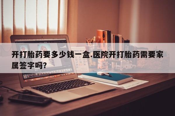 堕胎药咨询购买开打胎药要多少钱一盒.医院开打胎药需要家属签字吗？