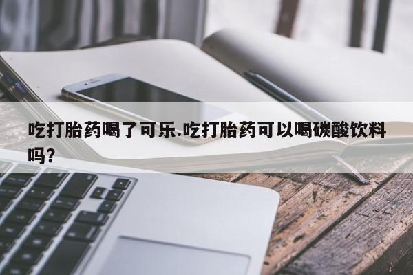 堕胎药咨询购买吃打胎药喝了可乐.吃打胎药可以喝碳酸饮料吗？