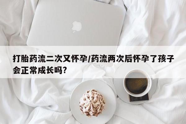 堕胎药咨询购买打胎药流二次又怀孕/药流两次后怀孕了孩子会正常成长吗?