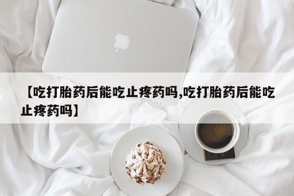 堕胎药咨询购买【吃打胎药后能吃止疼药吗,吃打胎药后能吃止疼药吗】