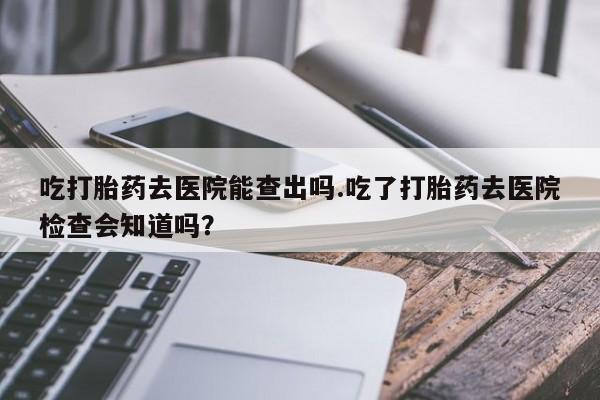 堕胎药咨询购买吃打胎药去医院能查出吗.吃了打胎药去医院检查会知道吗？