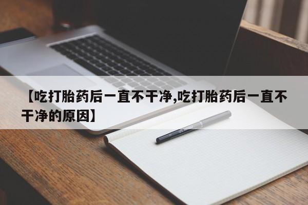 堕胎药咨询购买【吃打胎药后一直不干净,吃打胎药后一直不干净的原因】