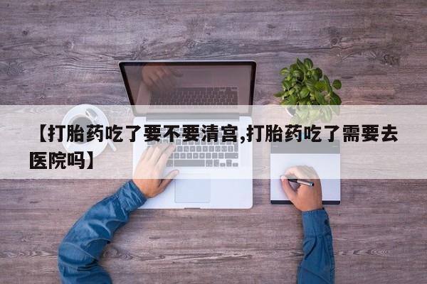 堕胎药咨询购买【打胎药吃了要不要清宫,打胎药吃了需要去医院吗】
