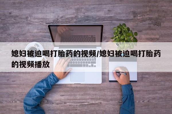 堕胎药咨询购买媳妇被迫喝打胎药的视频/媳妇被迫喝打胎药的视频播放