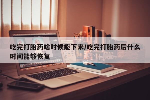 堕胎药咨询购买吃完打胎药啥时候能下来/吃完打胎药后什么时间能够恢复