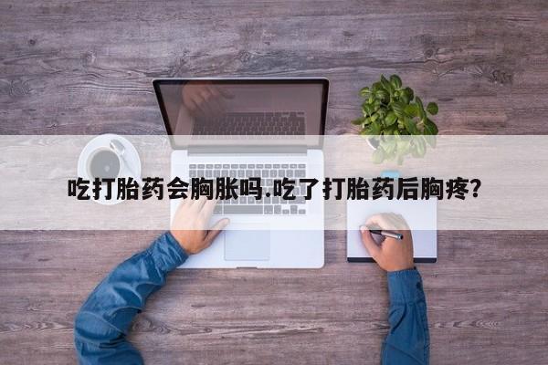 堕胎药咨询购买吃打胎药会胸胀吗.吃了打胎药后胸疼？