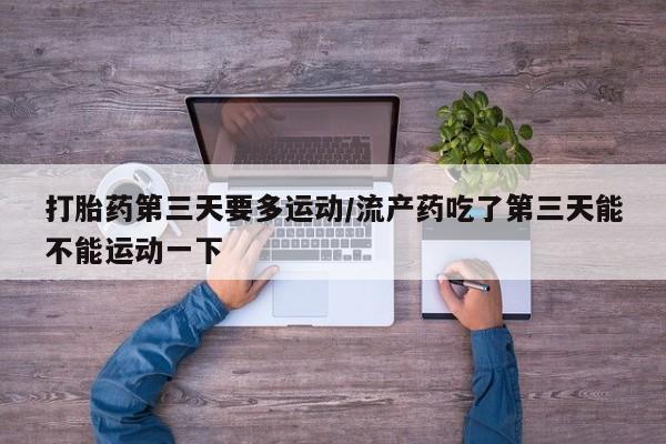 堕胎药咨询购买打胎药第三天要多运动/流产药吃了第三天能不能运动一下
