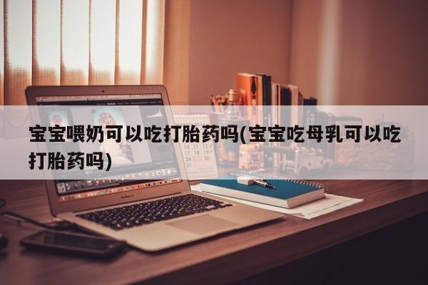 堕胎药咨询购买宝宝喂奶可以吃打胎药吗(宝宝吃母乳可以吃打胎药吗)