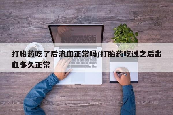 堕胎药咨询购买打胎药吃了后流血正常吗/打胎药吃过之后出血多久正常