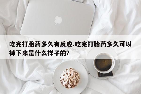 堕胎药咨询购买吃完打胎药多久有反应.吃完打胎药多久可以掉下来是什么样子的？