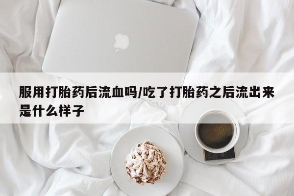 堕胎药咨询购买服用打胎药后流血吗/吃了打胎药之后流出来是什么样子
