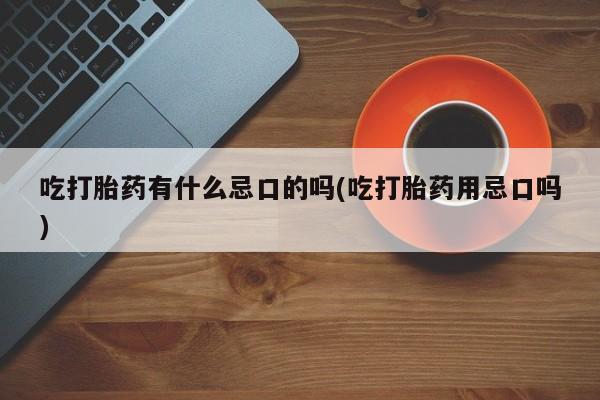 堕胎药咨询购买吃打胎药有什么忌口的吗(吃打胎药用忌口吗)