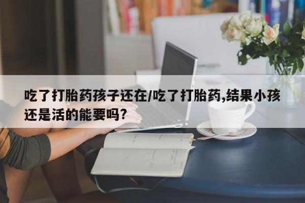 堕胎药咨询购买吃了打胎药孩子还在/吃了打胎药,结果小孩还是活的能要吗?