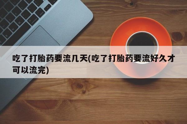 堕胎药咨询购买吃了打胎药要流几天(吃了打胎药要流好久才可以流完)