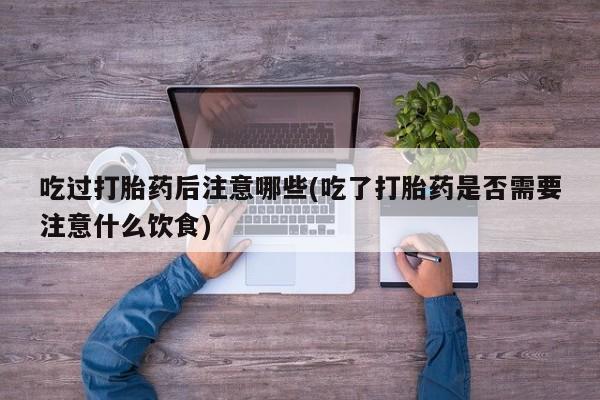 堕胎药咨询购买吃过打胎药后注意哪些(吃了打胎药是否需要注意什么饮食)