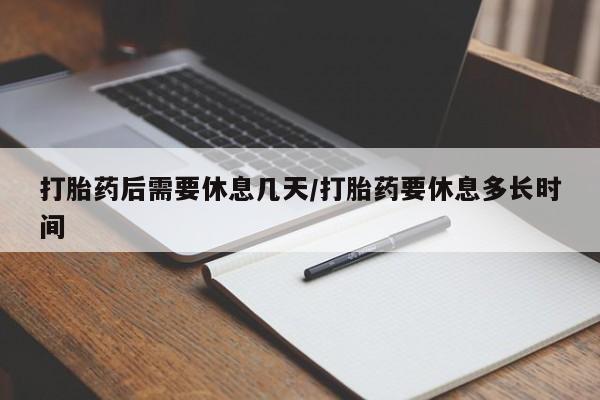 堕胎药咨询购买打胎药后需要休息几天/打胎药要休息多长时间