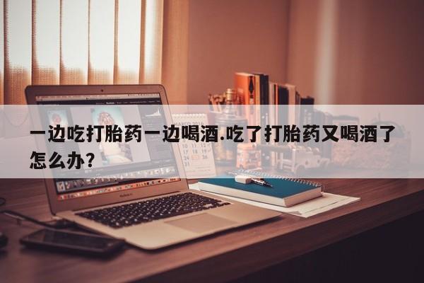 堕胎药咨询购买一边吃打胎药一边喝酒.吃了打胎药又喝酒了怎么办？