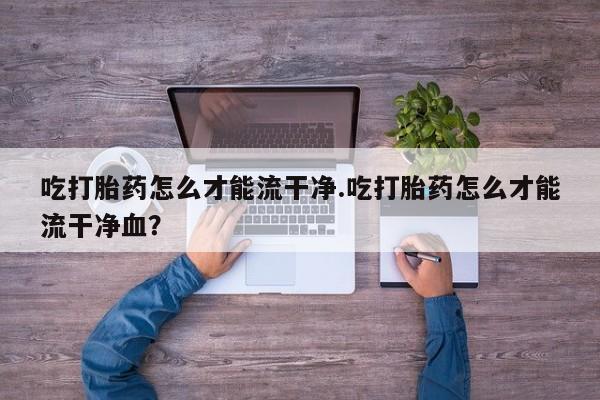 堕胎药咨询购买吃打胎药怎么才能流干净.吃打胎药怎么才能流干净血？