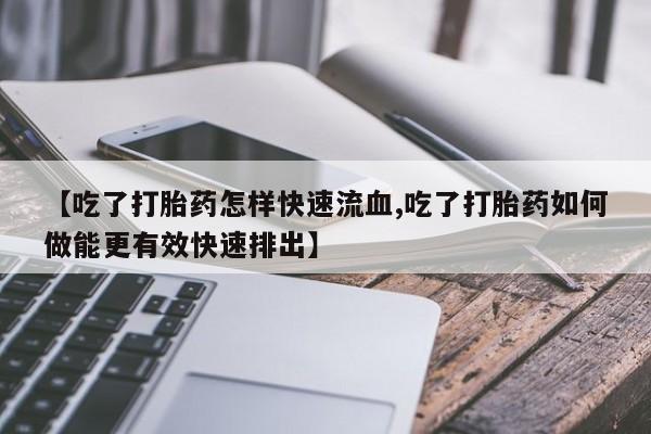 堕胎药咨询购买【吃了打胎药怎样快速流血,吃了打胎药如何做能更有效快速排出】