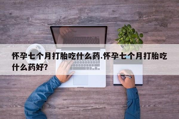 堕胎药咨询购买怀孕七个月打胎吃什么药.怀孕七个月打胎吃什么药好？