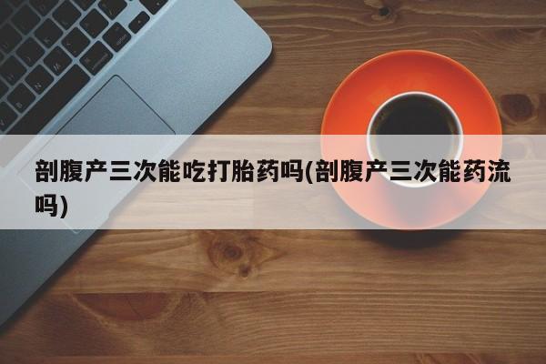 堕胎药咨询购买剖腹产三次能吃打胎药吗(剖腹产三次能药流吗)