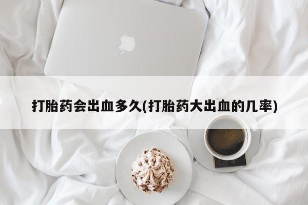 堕胎药咨询购买打胎药会出血多久(打胎药大出血的几率)