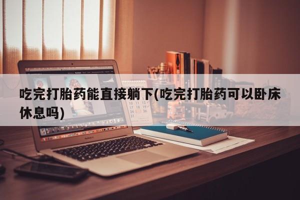 堕胎药咨询购买吃完打胎药能直接躺下(吃完打胎药可以卧床休息吗)