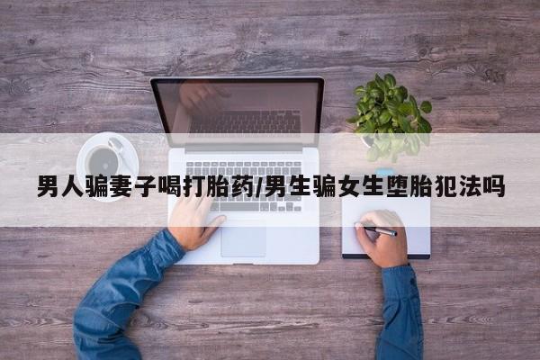 堕胎药咨询购买男人骗妻子喝打胎药/男生骗女生堕胎犯法吗