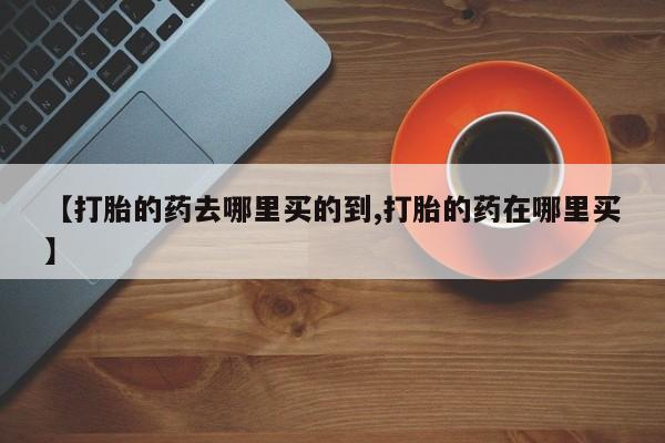 堕胎药咨询购买【打胎的药去哪里买的到,打胎的药在哪里买】