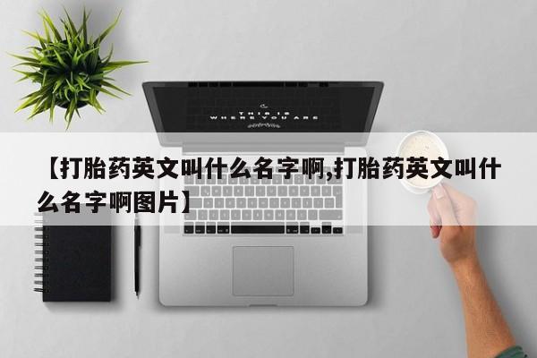 堕胎药咨询购买【打胎药英文叫什么名字啊,打胎药英文叫什么名字啊图片】