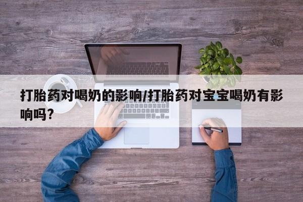 堕胎药咨询购买打胎药对喝奶的影响/打胎药对宝宝喝奶有影响吗?