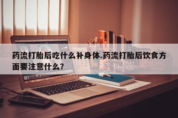 堕胎药咨询购买药流打胎后吃什么补身体.药流打胎后饮食方面要注意什么？