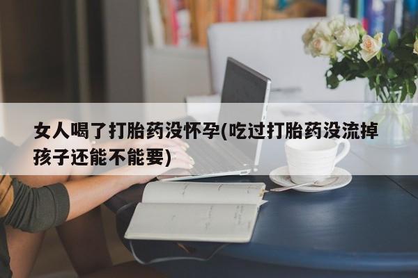 堕胎药咨询购买女人喝了打胎药没怀孕(吃过打胎药没流掉 孩子还能不能要)