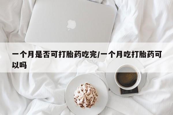 堕胎药咨询购买一个月是否可打胎药吃完/一个月吃打胎药可以吗