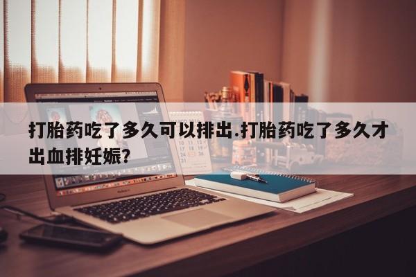 堕胎药咨询购买打胎药吃了多久可以排出.打胎药吃了多久才出血排妊娠？