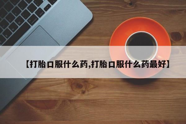 堕胎药咨询购买【打胎口服什么药,打胎口服什么药最好】