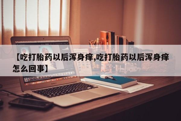 堕胎药咨询购买【吃打胎药以后浑身痒,吃打胎药以后浑身痒怎么回事】