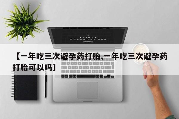 堕胎药咨询购买【一年吃三次避孕药打胎,一年吃三次避孕药打胎可以吗】