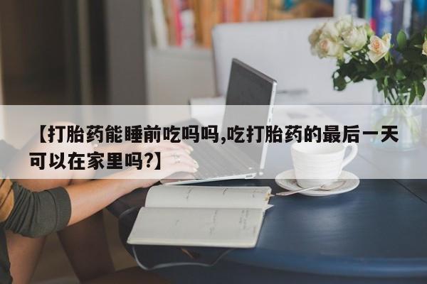堕胎药咨询购买【打胎药能睡前吃吗吗,吃打胎药的最后一天可以在家里吗?】