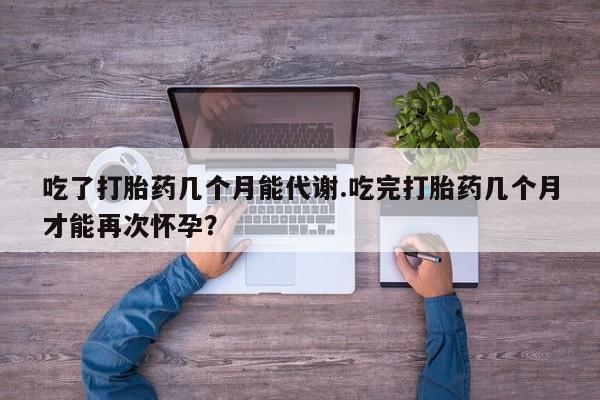 堕胎药咨询购买吃了打胎药几个月能代谢.吃完打胎药几个月才能再次怀孕？