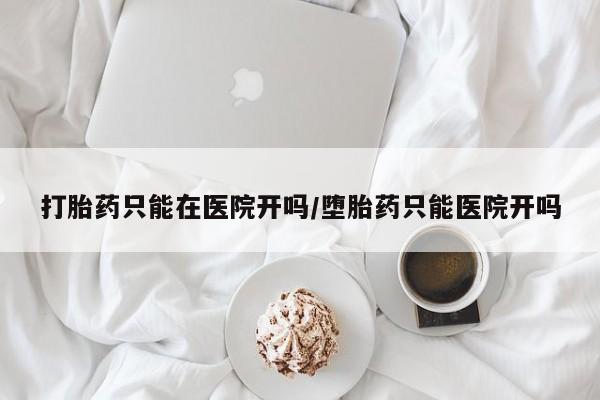 堕胎药咨询购买打胎药只能在医院开吗/堕胎药只能医院开吗