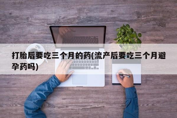 堕胎药咨询购买打胎后要吃三个月的药(流产后要吃三个月避孕药吗)