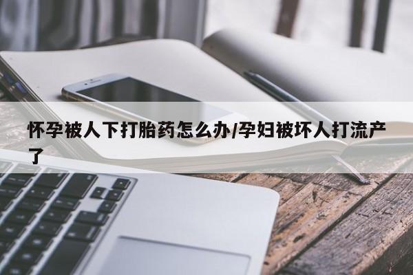 堕胎药咨询购买怀孕被人下打胎药怎么办/孕妇被坏人打流产了