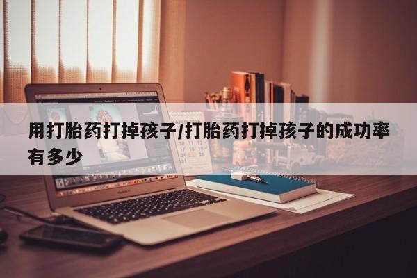 堕胎药咨询购买用打胎药打掉孩子/打胎药打掉孩子的成功率有多少